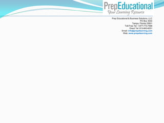 Prep Educational & Business Solutions, LLC
PO Box 3044
Tampa, Florida 33601
Toll-Free Tel: 1-877-773-7568
Direct Tel: 813-843-6251
Email: info@prepelearning.com
Web: www.prepelearning.com
 