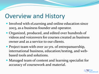 Overview and History
 Involved with eLearning and online education since
2003, as a business founder and operator.
 Organized, produced, and edited over hundreds of
videos and voiceovers for courses created as business
owner and as a service to our clients.
 Project team with over 20 yrs. of entrepanuership,
international business, education/testing, and web-
based tools and solutions.
 Managed team of content and learning specialist for
accuracy of coursework and material.
 