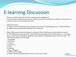 E-learning Discussion
 How you would monitor for CEs (pre- and post-tests, attendance)?
A: By creating an Administrator account within the portal that would have the ability to access all users
and their in-process and completed records.
 Options for video
A: Videos can be attached and access through course material and blogging service. Additional option
for videos is by presenting them through “Go-To” webinars.
 What CMS system is used (mentioned in estimate)? How to add content and customize content?
A: The CMS system is just one of the many inherent functionality of the overall solution, i.e. eLearning
(one to many courses), blogging, shopping cart for physical and digital products, discount codes. The
CMS solution allows you to manage:
1. Homepage
2. Slide show
3. Courses
4. Contact Us
5. FAQs
6. Calendar
7. Blogs / Blogging
8. Additional sites pages
9. Produce forms and feedback forms (site or to the course itself)
 