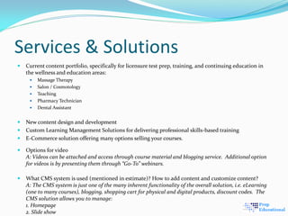 Services & Solutions
 Current content portfolio, specifically for licensure test prep, training, and continuing education in
the wellness and education areas:
 Massage Therapy
 Salon / Cosmotology
 Teaching
 Pharmacy Technician
 Dental Assistant
 New content design and development
 Custom Learning Management Solutions for delivering professional skills-based training
 E-Commerce solution offering many options selling your courses.
 Options for video
A: Videos can be attached and access through course material and blogging service. Additional option
for videos is by presenting them through “Go-To” webinars.
 What CMS system is used (mentioned in estimate)? How to add content and customize content?
A: The CMS system is just one of the many inherent functionality of the overall solution, i.e. eLearning
(one to many courses), blogging, shopping cart for physical and digital products, discount codes. The
CMS solution allows you to manage:
1. Homepage
2. Slide show
 
