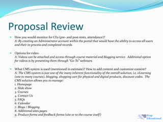 Proposal Review
 How you would monitor for CEs (pre- and post-tests, attendance)?
A: By creating an Administrator account within the portal that would have the ability to access all users
and their in-process and completed records.
 Options for video
A: Videos can be attached and access through course material and blogging service. Additional option
for videos is by presenting them through “Go-To” webinars.
 What CMS system is used (mentioned in estimate)? How to add content and customize content?
A: The CMS system is just one of the many inherent functionality of the overall solution, i.e. eLearning
(one to many courses), blogging, shopping cart for physical and digital products, discount codes. The
CMS solution allows you to manage:
1. Homepage
2. Slide show
3. Courses
4. Contact Us
5. FAQs
6. Calendar
7. Blogs / Blogging
8. Additional sites pages
9. Produce forms and feedback forms (site or to the course itself)
 