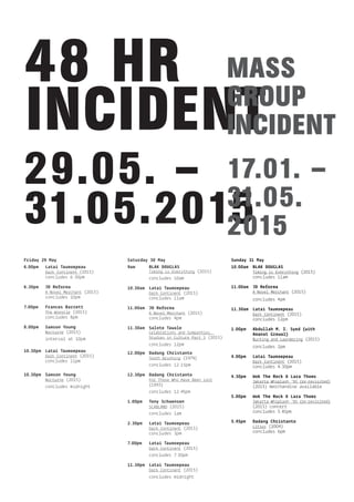 29.05. –
31.05.2015
48 HR
INCIDENT
MASS
GROUP
INCIDENT
17.01. –
31.05.
2015
Friday 29 May
6.00pm Latai Taumoepeau
Dark Continent (2015)
concludes 6.30pm
6.30pm JD Reforma
A Novel Merchant (2015)
concludes 10pm
7.00pm Frances Barrett
The Wrestle (2015)
concludes 8pm
8.00pm Samson Young
Nocturne (2015)
interval at 10pm
10.30pm Latai Taumoepeau
Dark Continent (2015)
concludes 11pm
10.30pm Samson Young
Nocturne (2015)
concludes midnight
Saturday 30 May
9am BLAK DOUGLAS
Timing is Everything (2015)
concludes 10am
10.30am Latai Taumoepeau
Dark Continent (2015)
concludes 11am
11.00am JD Reforma
A Novel Merchant (2015)
concludes 4pm
11.30am Salote Tawale
Celebrations and Sympathies,
Studies in Culture Part 3 (2015)
concludes 12pm
12.00pm Dadang Christanto
Tooth Brushing (1979)
concludes 12.15pm
12.30pm Dadang Christanto
For Those Who Have Been Lost
(1993)
concludes 12.45pm
1.00pm Tony Schwensen
SCABLAND (2015)
concludes 1am
2.30pm Latai Taumoepeau
Dark Continent (2015)
concludes 3pm
7.00pm Latai Taumoepeau
Dark Continent (2015)
concludes 7.30pm
11.30pm Latai Taumoepeau
Dark Continent (2015)
concludes midnight
Sunday 31 May
10.00am BLAK DOUGLAS
Timing is Everything (2015)
concludes 11am
11.00am JD Reforma
A Novel Merchant (2015)
concludes 4pm
11.30am Latai Taumoepeau
Dark Continent (2015)
concludes 12pm
1.00pm Abdullah M. I. Syed (with
Amanat Grewal)
Bucking and Laundering (2015)
concludes 2pm
4.00pm Latai Taumoepeau
Dark Continent (2015)
concludes 4.30pm
4.30pm Wok The Rock & Lara Thoms
Jakarta Whiplash ‘93 (re-revisited)
(2015) merchandise available
5.00pm Wok The Rock & Lara Thoms
Jakarta Whiplash ‘93 (re-revisited)
(2015) concert
concludes 5.45pm
5.45pm Dadang Christanto
Litsus (2004)
concludes 6pm
 