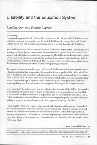 Disability and the Education System
Laudan Aron and Pamela Loprest
Summary
Education is important for all children, but even more so for children with disabilities, whose
social and economic opportunities may be limited. In this article. Laudan Aron and Pamela
Loprest assess how well the nation s education system is serving students with disabilities.
Aron and Loprest trace the evolution of the special education system in the United States from
its origins in the civil rights movement of the mid-twentieth century. They note the dual char-
acter of federal legislation, which both guarantees eligible children with disabilities the right to
a "free, appropriate public education in the least restrictive setting" and establishes a federal
funding program to help meet this goal. They then review the types of services and accommo-
dations these children receive from infancy through young adulthood.
The special education system has given children with disabilities much greater access to public
education, established an infrastructure for educating them, helped with the earlier identifica-
tion of disabilities, and promoted greater inclusion of these children alongside their nondisabled
peers. Despite these advances, many problems remain, including die over- and underidentifica-
tion of certain subgroups of students, delays in identifying and serving students, and bureau-
cratic, regulatory, andfinancialbarriers that complicate the program for everyone involved.
More important, the authors show that special education students still lag behind their nondis-
abled peers in educational achievements, are often held to lower expectations, are less likely
to take the full academic curriculum in high school, and are more likely to drop out of school.
Only limited evidence is available on the effectiveness of specific special education services or
on how to improve student achievement for this important subgroup of students.
Improving the system will require better ways of understanding and measuring both ends of
the special education continuum, namely, what services special education children need and
receive, and what academic outcomes these students achieve. Without stronger evidence
linking these two aspects of the system, Aron and Loprest argue, researchers will be unable to
gauge the efficacy of the services now being delivered or to formulate effective reforms to the
system as a whole.
www.futureofehildren.org
Laudan Aron is a senior program officer in the Division of Behaviorai and Social Sciences and Education at the National Research Coun-
cil in Washington, D.C. Pameia Loprest is director of the Income and Benefits Policy Center at the Urban Institute in Washington, D.C.
VOL. 22 / NO. 1 / SPRING 2012 97
 