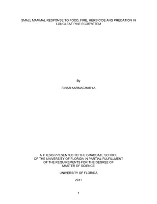 1
SMALL MAMMAL RESPONSE TO FOOD, FIRE, HERBICIDE AND PREDATION IN
LONGLEAF PINE ECOSYSTEM
By
BINAB KARMACHARYA
A THESIS PRESENTED TO THE GRADUATE SCHOOL
OF THE UNIVERSITY OF FLORIDA IN PARTIAL FULFILLMENT
OF THE REQUIREMENTS FOR THE DEGREE OF
MASTER OF SCIENCE
UNIVERSITY OF FLORIDA
2011
 