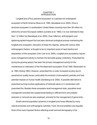 10
CHAPTER 1
INTRODUCTION
Longleaf pine (Pinus palustris) ecosystem is a species-rich endangered
ecosystem of North America (Noss et al. 1995; Alavalapati et al. 2002). Once a
dominant ecosystem in southeastern United States covering more than 36 million ha
before the arrival of European settlers (Landers et al. 1995), it is now restricted to less
than 1.2 million ha (Alavalapati et al. 2002). Over millennia, anthropogenic and
lightening-ignited frequent fire has been dominant ecological process maintaining the
longleaf pine ecosystem; disruption of these fire regimes, along with various other
anthropogenic factors, is thought to be an important cause of rapid decline and
degradation of this ecosystem (Van Lear et al. 2005). Longleaf pine ecosystems require
some management activity to maintain the favorable grassy understory. Prescribed fire
during the growing season has been the primary management activity for the
maintenance or restoration of this fire-dependent ecosystem (Frost 1990; Glitzenstein et
al. 1995; Streng 1993). However, prescribed fire is under increased scrutiny due to
perceived air quality issues, particularly the emission of atmospheric particles and their
potential impacts on human health (Sandberg et al. 2002). A possible alternative to
prescribed burning involves applications of herbicide alone or in combination with
prescribed fire. Besides these ecosystem level management tools, population level
management activities like supplemental feeding in different form and predator
exclusion or removal are also employed, primarily for the management of game birds.
Small mammal population dynamics in longleaf pine forest affected by many
natural processes and anthropogenic activities. Food, fire and predation are arguably
three of the most important factors affecting small mammal demography in fire
 