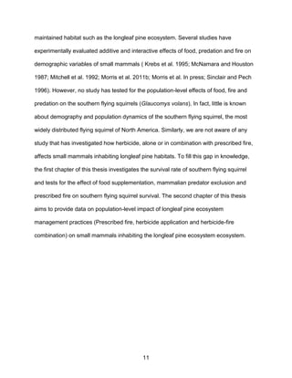 11
maintained habitat such as the longleaf pine ecosystem. Several studies have
experimentally evaluated additive and interactive effects of food, predation and fire on
demographic variables of small mammals ( Krebs et al. 1995; McNamara and Houston
1987; Mitchell et al. 1992; Morris et al. 2011b; Morris et al. In press; Sinclair and Pech
1996). However, no study has tested for the population-level effects of food, fire and
predation on the southern flying squirrels (Glaucomys volans). In fact, little is known
about demography and population dynamics of the southern flying squirrel, the most
widely distributed flying squirrel of North America. Similarly, we are not aware of any
study that has investigated how herbicide, alone or in combination with prescribed fire,
affects small mammals inhabiting longleaf pine habitats. To fill this gap in knowledge,
the first chapter of this thesis investigates the survival rate of southern flying squirrel
and tests for the effect of food supplementation, mammalian predator exclusion and
prescribed fire on southern flying squirrel survival. The second chapter of this thesis
aims to provide data on population-level impact of longleaf pine ecosystem
management practices (Prescribed fire, herbicide application and herbicide-fire
combination) on small mammals inhabiting the longleaf pine ecosystem ecosystem.
 