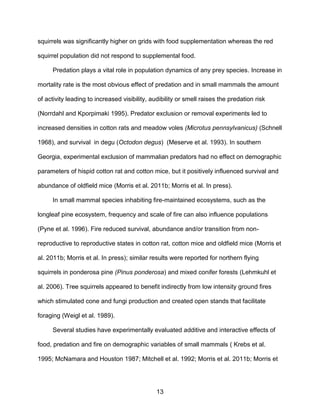 13
squirrels was significantly higher on grids with food supplementation whereas the red
squirrel population did not respond to supplemental food.
Predation plays a vital role in population dynamics of any prey species. Increase in
mortality rate is the most obvious effect of predation and in small mammals the amount
of activity leading to increased visibility, audibility or smell raises the predation risk
(Norrdahl and Kporpimaki 1995). Predator exclusion or removal experiments led to
increased densities in cotton rats and meadow voles (Microtus pennsylvanicus) (Schnell
1968), and survival in degu (Octodon degus) (Meserve et al. 1993). In southern
Georgia, experimental exclusion of mammalian predators had no effect on demographic
parameters of hispid cotton rat and cotton mice, but it positively influenced survival and
abundance of oldfield mice (Morris et al. 2011b; Morris et al. In press).
In small mammal species inhabiting fire-maintained ecosystems, such as the
longleaf pine ecosystem, frequency and scale of fire can also influence populations
(Pyne et al. 1996). Fire reduced survival, abundance and/or transition from non-
reproductive to reproductive states in cotton rat, cotton mice and oldfield mice (Morris et
al. 2011b; Morris et al. In press); similar results were reported for northern flying
squirrels in ponderosa pine (Pinus ponderosa) and mixed conifer forests (Lehmkuhl et
al. 2006). Tree squirrels appeared to benefit indirectly from low intensity ground fires
which stimulated cone and fungi production and created open stands that facilitate
foraging (Weigl et al. 1989).
Several studies have experimentally evaluated additive and interactive effects of
food, predation and fire on demographic variables of small mammals ( Krebs et al.
1995; McNamara and Houston 1987; Mitchell et al. 1992; Morris et al. 2011b; Morris et
 
