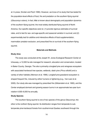 14
al. In press; Sinclair and Pech 1996). However, we know of no study that has tested for
the population-level effects of food, fire and predation on the southern flying squirrel
(Glaucomys volans). In fact, little is known about demography and population dynamics
of the southern flying squirrel, the most widely distributed flying squirrel of North
America. Our specific objectives were to: (1) provide rigorous estimates of survival
rates, and to test for sex- and age-specific and seasonal variation in survival, and (2)
experimentally test for additive and interactive effects of food supplementation,
mammalian predator exclusion, and prescribed fire on survival of the southern flying
squirrel.
Materials and Methods
Study Area
The study was conducted at the Joseph W. Jones Ecological Research Center at
Ichauway, a 12,000 ha site managed for research, education and conservation, located
in Baker County, Georgia. The site is primarily a longleaf pine and wiregrass ecosystem
with associated hardwood tree species, wetlands, slash pine (Pinus elliottii) and a
variety of other habitats (Atkinson et al. 1996). Longleaf pine-grassland ecosystem is
shaped frequent fire, induced by either humans or lightening (e.g., Van Lear et al.
2005). Our study site was managed by prescribed fire (Glitzenstein et al. 1995), and the
Center employed dormant and growing season burns in an approximate two-year burn
rotation 4,000–6,000 ha annually.
Study Species
The southern flying squirrel is one of two species of the genus Glaucomys; the
other is the northern flying squirrel. Its distribution ranges from temperate to sub-
temperate pine-hardwood forests from southernmost Quebec southward through the
 