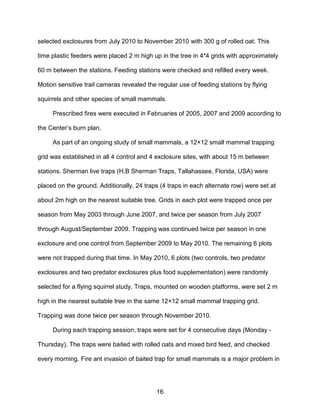 16
selected exclosures from July 2010 to November 2010 with 300 g of rolled oat. This
time plastic feeders were placed 2 m high up in the tree in 4*4 grids with approximately
60 m between the stations. Feeding stations were checked and refilled every week.
Motion sensitive trail cameras revealed the regular use of feeding stations by flying
squirrels and other species of small mammals.
Prescribed fires were executed in Februaries of 2005, 2007 and 2009 according to
the Center’s burn plan.
As part of an ongoing study of small mammals, a 12×12 small mammal trapping
grid was established in all 4 control and 4 exclosure sites, with about 15 m between
stations. Sherman live traps (H.B Sherman Traps, Tallahassee, Florida, USA) were
placed on the ground. Additionally, 24 traps (4 traps in each alternate row) were set at
about 2m high on the nearest suitable tree. Grids in each plot were trapped once per
season from May 2003 through June 2007, and twice per season from July 2007
through August/September 2009. Trapping was continued twice per season in one
exclosure and one control from September 2009 to May 2010. The remaining 6 plots
were not trapped during that time. In May 2010, 6 plots (two controls, two predator
exclosures and two predator exclosures plus food supplementation) were randomly
selected for a flying squirrel study. Traps, mounted on wooden platforms, were set 2 m
high in the nearest suitable tree in the same 12×12 small mammal trapping grid.
Trapping was done twice per season through November 2010.
During each trapping session, traps were set for 4 consecutive days (Monday -
Thursday). The traps were baited with rolled oats and mixed bird feed, and checked
every morning. Fire ant invasion of baited trap for small mammals is a major problem in
 