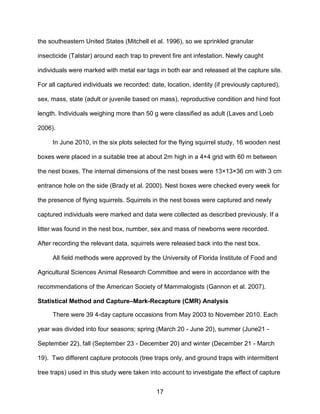 17
the southeastern United States (Mitchell et al. 1996), so we sprinkled granular
insecticide (Talstar) around each trap to prevent fire ant infestation. Newly caught
individuals were marked with metal ear tags in both ear and released at the capture site.
For all captured individuals we recorded: date, location, identity (if previously captured),
sex, mass, state (adult or juvenile based on mass), reproductive condition and hind foot
length. Individuals weighing more than 50 g were classified as adult (Laves and Loeb
2006).
In June 2010, in the six plots selected for the flying squirrel study, 16 wooden nest
boxes were placed in a suitable tree at about 2m high in a 4×4 grid with 60 m between
the nest boxes. The internal dimensions of the nest boxes were 13×13×36 cm with 3 cm
entrance hole on the side (Brady et al. 2000). Nest boxes were checked every week for
the presence of flying squirrels. Squirrels in the nest boxes were captured and newly
captured individuals were marked and data were collected as described previously. If a
litter was found in the nest box, number, sex and mass of newborns were recorded.
After recording the relevant data, squirrels were released back into the nest box.
All field methods were approved by the University of Florida Institute of Food and
Agricultural Sciences Animal Research Committee and were in accordance with the
recommendations of the American Society of Mammalogists (Gannon et al. 2007).
Statistical Method and Capture–Mark-Recapture (CMR) Analysis
There were 39 4-day capture occasions from May 2003 to November 2010. Each
year was divided into four seasons; spring (March 20 - June 20), summer (June21 -
September 22), fall (September 23 - December 20) and winter (December 21 - March
19). Two different capture protocols (tree traps only, and ground traps with intermittent
tree traps) used in this study were taken into account to investigate the effect of capture
 