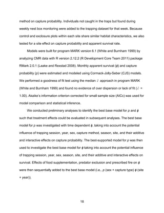 18
method on capture probability. Individuals not caught in the traps but found during
weekly nest box monitoring were added to the trapping dataset for that week. Because
control and exclosure plots within each site share similar habitat characteristics, we also
tested for a site effect on capture probability and apparent survival rate.
Models were built for program MARK version 6.1 (White and Burnham 1999) by
analyzing CMR data with R version 2.12.2 (R Development Core Team 2011) package
RMark 2.0.1 (Laake and Rexstad 2008). Monthly apparent survival (ϕ) and capture
probability (p) were estimated and modeled using Cormack-Jolly-Seber (CJS) models.
We performed a goodness of fit test using the median ˆc approach in program MARK
(White and Burnham 1999) and found no evidence of over dispersion or lack of fit ( ˆc =
1.00). Akaike’s information criterion corrected for small sample size (AICc) was used for
model comparison and statistical inference.
We conducted preliminary analyses to identify the best base model for p and ϕ
such that treatment effects could be evaluated in subsequent analyses. The best base
model for p was investigated with time dependent ϕ, taking into account the potential
influence of trapping session, year, sex, capture method, season, site, and their additive
and interactive effects on capture probability. The best-supported model for p was then
used to investigate the best base model for ϕ taking into account the potential influence
of trapping session, year, sex, season, site, and their additive and interactive effects on
survival. Effects of food supplementation, predator exclusion and prescribed fire on ϕ
were then sequentially added to the best base model (i.e., p (sex + capture type) ϕ (site
+ year)).
 