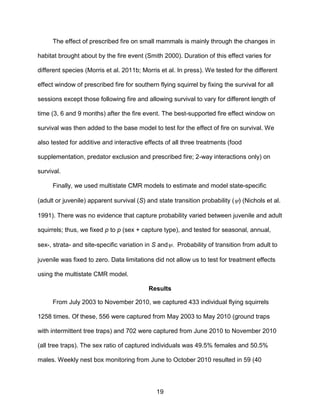 19
The effect of prescribed fire on small mammals is mainly through the changes in
habitat brought about by the fire event (Smith 2000). Duration of this effect varies for
different species (Morris et al. 2011b; Morris et al. In press). We tested for the different
effect window of prescribed fire for southern flying squirrel by fixing the survival for all
sessions except those following fire and allowing survival to vary for different length of
time (3, 6 and 9 months) after the fire event. The best-supported fire effect window on
survival was then added to the base model to test for the effect of fire on survival. We
also tested for additive and interactive effects of all three treatments (food
supplementation, predator exclusion and prescribed fire; 2-way interactions only) on
survival.
Finally, we used multistate CMR models to estimate and model state-specific
(adult or juvenile) apparent survival (S) and state transition probability () (Nichols et al.
1991). There was no evidence that capture probability varied between juvenile and adult
squirrels; thus, we fixed p to p (sex + capture type), and tested for seasonal, annual,
sex-, strata- and site-specific variation in S and. Probability of transition from adult to
juvenile was fixed to zero. Data limitations did not allow us to test for treatment effects
using the multistate CMR model.
Results
From July 2003 to November 2010, we captured 433 individual flying squirrels
1258 times. Of these, 556 were captured from May 2003 to May 2010 (ground traps
with intermittent tree traps) and 702 were captured from June 2010 to November 2010
(all tree traps). The sex ratio of captured individuals was 49.5% females and 50.5%
males. Weekly nest box monitoring from June to October 2010 resulted in 59 (40
 