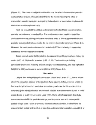 21
(Figure 2-2). The base model (which did not include the effect of mammalian predator
exclusion) had a lower AICc value than that for the model including the effect of
mammalian predator exclusion, suggesting that exclusion of mammalian predators did
not influence survival (Table 2-4c).
Next, we evaluated the additive and interactive effects of food supplementation,
predator exclusion and prescribed fire. The most parsimonious model included the
additive effect of fire; adding additive or interactive effect of food supplementation and
predator exclusion to the base model did not improve the model parsimony (Table 2-5).
However, the most parsimonious model carried only 23% model weight, suggesting
substantial model selection uncertainty.
Based on multi-state CMR modeling, the apparent monthly survival was higher for
adults (0.85 ± 0.01) than for juveniles (0.77 ± 0.05). The transition probability
(probability of juveniles reaching an adult weight) varied seasonally, and was highest in
fall (0.92 ± 0.06) and lowest in summer (0.23 ± 0.13) (Figure 2-3).
Discussion
Despite their wide geographic distribution (Dolan and Carter 1977), little is known
about the population ecology of the southern flying squirrel. In fact, we were unable to
find any study that reported survival or population growth rate for this species; this is
surprising given its reputation as an abundant species that is considered a pest in some
areas (Borgo et al. 2010; Laves and Loeb 1999). Using a CMR approach, this study
was undertaken to fill the gap in knowledge, and to provide sex- and state-specific
(based on age class – adult or juvenile) estimates of survival rates. Furthermore, we
experimentally tested for the effect of food, fire and mammalian predators, arguably 3 of
 