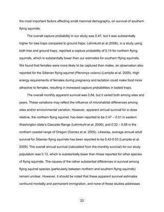 22
the most important factors affecting small mammal demography, on survival of southern
flying squirrels.
The overall capture probability in our study was 0.47, but it was substantially
higher for tree traps compared to ground traps. Lehmkuhl et al (2006), in a study using
both tree and ground traps, reported a capture probability of 0.14 for northern flying
squirrels, which is substantially lower than our estimates for southern flying squirrels.
We found that females were more likely to be captured than males, an observation also
reported for the Siberian flying squirrel (Pteromys volans) (Lampila et al. 2009). High
energy requirements of females during pregnancy and lactation could make food more
attractive to females, resulting in increased capture probabilities in baited traps.
The overall monthly apparent survival was 0.84, but it varied both among sites and
years. These variations may reflect the influence of microhabitat differences among
sites and/or environmental variation. However, apparent annual survival for a close
relative, the northern flying squirrel, has been reported to be 0.47 – 0.51 in eastern
Washington state’s Cascade Range (Lehmkuhl et al. 2006), and 0.32 – 0.68 in the
northern coastal range of Oregon (Gomez et al. 2005). Likewise, average annual adult
survival for Siberian flying squirrels has been reported to be 0.43-0.53 (Lampila et al.
2009). The overall annual survival (calculated from the monthly survival) for our study
population was 0.12, which is substantially lower than those reported for other species
of flying squirrels. The causes of the rather substantial differences in survival among
flying squirrel species (particularly between northern and southern flying squirrels)
remain unclear. However, it should be noted that these apparent survival estimates
confound mortality and permanent immigration, and none of these studies addresses
 