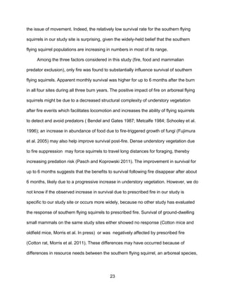 23
the issue of movement. Indeed, the relatively low survival rate for the southern flying
squirrels in our study site is surprising, given the widely-held belief that the southern
flying squirrel populations are increasing in numbers in most of its range.
Among the three factors considered in this study (fire, food and mammalian
predator exclusion), only fire was found to substantially influence survival of southern
flying squirrels. Apparent monthly survival was higher for up to 6 months after the burn
in all four sites during all three burn years. The positive impact of fire on arboreal flying
squirrels might be due to a decreased structural complexity of understory vegetation
after fire events which facilitates locomotion and increases the ability of flying squirrels
to detect and avoid predators ( Bendel and Gates 1987; Metcalfe 1984; Schooley et al.
1996); an increase in abundance of food due to fire-triggered growth of fungi (Fujimura
et al. 2005) may also help improve survival post-fire. Dense understory vegetation due
to fire suppression may force squirrels to travel long distances for foraging, thereby
increasing predation risk (Pasch and Koprowski 2011). The improvement in survival for
up to 6 months suggests that the benefits to survival following fire disappear after about
6 months, likely due to a progressive increase in understory vegetation. However, we do
not know if the observed increase in survival due to prescribed fire in our study is
specific to our study site or occurs more widely, because no other study has evaluated
the response of southern flying squirrels to prescribed fire. Survival of ground-dwelling
small mammals on the same study sites either showed no response (Cotton mice and
oldfield mice, Morris et al. In press) or was negatively affected by prescribed fire
(Cotton rat, Morris et al. 2011). These differences may have occurred because of
differences in resource needs between the southern flying squirrel, an arboreal species,
 