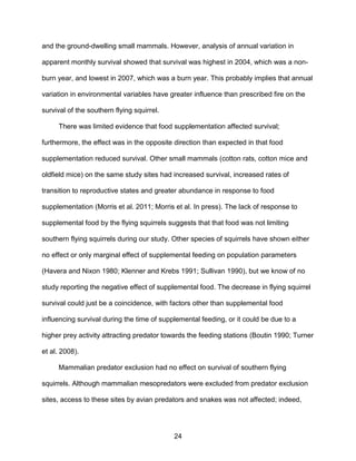 24
and the ground-dwelling small mammals. However, analysis of annual variation in
apparent monthly survival showed that survival was highest in 2004, which was a non-
burn year, and lowest in 2007, which was a burn year. This probably implies that annual
variation in environmental variables have greater influence than prescribed fire on the
survival of the southern flying squirrel.
There was limited evidence that food supplementation affected survival;
furthermore, the effect was in the opposite direction than expected in that food
supplementation reduced survival. Other small mammals (cotton rats, cotton mice and
oldfield mice) on the same study sites had increased survival, increased rates of
transition to reproductive states and greater abundance in response to food
supplementation (Morris et al. 2011; Morris et al. In press). The lack of response to
supplemental food by the flying squirrels suggests that that food was not limiting
southern flying squirrels during our study. Other species of squirrels have shown either
no effect or only marginal effect of supplemental feeding on population parameters
(Havera and Nixon 1980; Klenner and Krebs 1991; Sullivan 1990), but we know of no
study reporting the negative effect of supplemental food. The decrease in flying squirrel
survival could just be a coincidence, with factors other than supplemental food
influencing survival during the time of supplemental feeding, or it could be due to a
higher prey activity attracting predator towards the feeding stations (Boutin 1990; Turner
et al. 2008).
Mammalian predator exclusion had no effect on survival of southern flying
squirrels. Although mammalian mesopredators were excluded from predator exclusion
sites, access to these sites by avian predators and snakes was not affected; indeed,
 