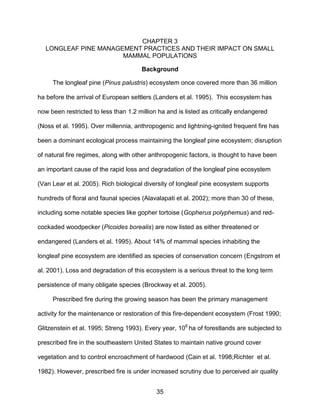 35
CHAPTER 3
LONGLEAF PINE MANAGEMENT PRACTICES AND THEIR IMPACT ON SMALL
MAMMAL POPULATIONS
Background
The longleaf pine (Pinus palustris) ecosystem once covered more than 36 million
ha before the arrival of European settlers (Landers et al. 1995). This ecosystem has
now been restricted to less than 1.2 million ha and is listed as critically endangered
(Noss et al. 1995). Over millennia, anthropogenic and lightning-ignited frequent fire has
been a dominant ecological process maintaining the longleaf pine ecosystem; disruption
of natural fire regimes, along with other anthropogenic factors, is thought to have been
an important cause of the rapid loss and degradation of the longleaf pine ecosystem
(Van Lear et al. 2005). Rich biological diversity of longleaf pine ecosystem supports
hundreds of floral and faunal species (Alavalapati et al. 2002); more than 30 of these,
including some notable species like gopher tortoise (Gopherus polyphemus) and red-
cockaded woodpecker (Picoides borealis) are now listed as either threatened or
endangered (Landers et al. 1995). About 14% of mammal species inhabiting the
longleaf pine ecosystem are identified as species of conservation concern (Engstrom et
al. 2001). Loss and degradation of this ecosystem is a serious threat to the long term
persistence of many obligate species (Brockway et al. 2005).
Prescribed fire during the growing season has been the primary management
activity for the maintenance or restoration of this fire-dependent ecosystem (Frost 1990;
Glitzenstein et al. 1995; Streng 1993). Every year, 106
ha of forestlands are subjected to
prescribed fire in the southeastern United States to maintain native ground cover
vegetation and to control encroachment of hardwood (Cain et al. 1998;Richter et al.
1982). However, prescribed fire is under increased scrutiny due to perceived air quality
 
