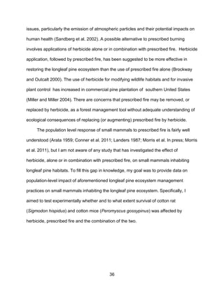 36
issues, particularly the emission of atmospheric particles and their potential impacts on
human health (Sandberg et al. 2002). A possible alternative to prescribed burning
involves applications of herbicide alone or in combination with prescribed fire. Herbicide
application, followed by prescribed fire, has been suggested to be more effective in
restoring the longleaf pine ecosystem than the use of prescribed fire alone (Brockway
and Outcalt 2000). The use of herbicide for modifying wildlife habitats and for invasive
plant control has increased in commercial pine plantation of southern United States
(Miller and Miller 2004). There are concerns that prescribed fire may be removed, or
replaced by herbicide, as a forest management tool without adequate understanding of
ecological consequences of replacing (or augmenting) prescribed fire by herbicide.
The population level response of small mammals to prescribed fire is fairly well
understood (Arata 1959; Conner et al. 2011; Landers 1987; Morris et al. In press; Morris
et al. 2011), but I am not aware of any study that has investigated the effect of
herbicide, alone or in combination with prescribed fire, on small mammals inhabiting
longleaf pine habitats. To fill this gap in knowledge, my goal was to provide data on
population-level impact of aforementioned longleaf pine ecosystem management
practices on small mammals inhabiting the longleaf pine ecosystem. Specifically, I
aimed to test experimentally whether and to what extent survival of cotton rat
(Sigmodon hispidus) and cotton mice (Peromyscus gossypinus) was affected by
herbicide, prescribed fire and the combination of the two.
 