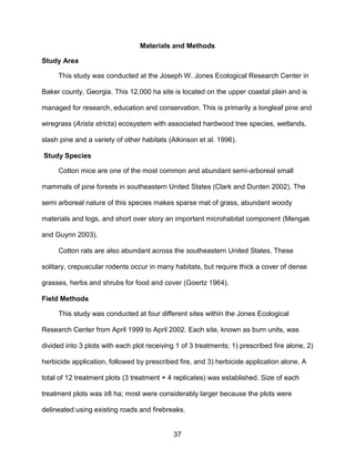 37
Materials and Methods
Study Area
This study was conducted at the Joseph W. Jones Ecological Research Center in
Baker county, Georgia. This 12,000 ha site is located on the upper coastal plain and is
managed for research, education and conservation. This is primarily a longleaf pine and
wiregrass (Arista stricta) ecosystem with associated hardwood tree species, wetlands,
slash pine and a variety of other habitats (Atkinson et al. 1996).
Study Species
Cotton mice are one of the most common and abundant semi-arboreal small
mammals of pine forests in southeastern United States (Clark and Durden 2002). The
semi arboreal nature of this species makes sparse mat of grass, abundant woody
materials and logs, and short over story an important microhabitat component (Mengak
and Guynn 2003).
Cotton rats are also abundant across the southeastern United States. These
solitary, crepuscular rodents occur in many habitats, but require thick a cover of dense
grasses, herbs and shrubs for food and cover (Goertz 1964).
Field Methods
This study was conducted at four different sites within the Jones Ecological
Research Center from April 1999 to April 2002. Each site, known as burn units, was
divided into 3 plots with each plot receiving 1 of 3 treatments; 1) prescribed fire alone, 2)
herbicide application, followed by prescribed fire, and 3) herbicide application alone. A
total of 12 treatment plots (3 treatment × 4 replicates) was established. Size of each
treatment plots was ≥8 ha; most were considerably larger because the plots were
delineated using existing roads and firebreaks.
 