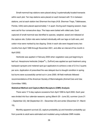 38
Small mammal trap stations were placed along 3 systematically located transects
within each plot. Ten trap stations were placed on each transect with 15 m between
stations, and at each station two Sherman live traps (H.B. Sherman Traps, Tallahassee,
Florida, USA) were placed approximately 1 m apart. During each trapping session, traps
were set for four consecutive days. The traps were baited with rolled oats. Each
captured of small mammal was identified to species, weighed, sexed and released at
the capture site. Cotton rats were marked individually with ear tags on both ears, and
cotton mice were marked by toe clipping. Grids in each site were trapped every two
months from April 1999 through November 2001, and after an interval of five month in
April 2002.
Herbicide was applied in February 2000 when vegetation was just beginning to
leaf out. Hexazinone herbicide (VelparR
L, DuPont) was applied as spot treatment using
backpack sprayers and metered spot gun applicators to achieve a rate of 2.5 to 3 quarts
per acre. Application of prescribed fire was delayed due to draught condition in spring
but burns were successfully carried out in June 2000. All field methods followed
recommendations of the American Society of Mammalogists (Animal Care and Use
Committee 1998).
Statistical Method and Capture-Mark-Recapture (CMR) Analysis
There were 17 4-day capture occasions from April 1999 to April 2002. Each year
was divided into four calendar seasons; spring (March 20 - June 20), summer (June 21
– September 22), fall (September 23 – December 20) and winter (December 21- March
19).
Monthly apparent survival (S), capture probability (p) and transition probability (ψ)
from juvenile to adult were estimated and modeled using multistate CMR models
 