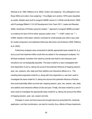 39
(Nichols et al. 1992; Williams et al. 2002). Cotton rats weighing > 50 g (Bergstrom and
Rose 2004) and cotton mice weighing > 19 g (Bigler and Jenkins 1975) were classified
as adults. Models were built for program MARK version 6.1 (White and Burnham 1999)
with R package RMark 2.13.0 (R Development Core Team 2011; Laake and Rexstad
2008). Goodness of fit tests using the median ˆc approach in program MARK provided
no evidence for lack of fit for either species (cotton mice: ˆc = 0.997; cotton rat: ˆc =
0.969). Akaike’s information criterion corrected for small sample size (AICc) was used
for model comparison and statistical inferences (Burnham and Anderson 2002; Williams
et al. 2002).
Preliminary analyses were conducted to identify appropriate base models for S, p
and ψ such that treatment effect could then be added in the subsequent analyses. For
all these analyses, transition from adult to juvenile was fixed to zero because such
transitions are not biologically plausible. The base model for p was investigated with
time dependent S and ψ, taking into account the potential influence of trapping session,
year, sex, seasons, site, state and their additive and interactive effects on p. The
resulting best-supported model for p, along with time dependent ψ, was then used to
investigate the base model for S, taking into account the potential influence of factors
that could potentially affect survival rate; trapping session, year, sex, season, site, state,
and additive and interactive effects of site and year. Finally, the base model for p and S
were used to investigate the appropriate base model for ψ, taking into account the effect
of trapping session, year, sex, season and site.
Changes in cover and food resources brought about by prescribed fire, herbicide
application, and their combination, can last for months; thus, effects of these treatments
 