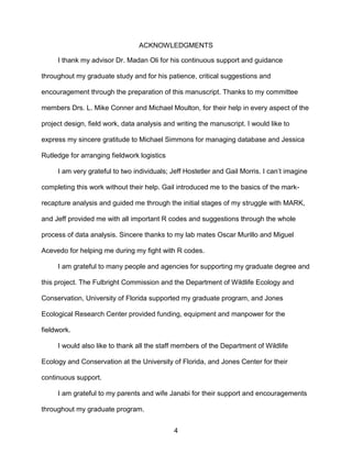 4
ACKNOWLEDGMENTS
I thank my advisor Dr. Madan Oli for his continuous support and guidance
throughout my graduate study and for his patience, critical suggestions and
encouragement through the preparation of this manuscript. Thanks to my committee
members Drs. L. Mike Conner and Michael Moulton, for their help in every aspect of the
project design, field work, data analysis and writing the manuscript. I would like to
express my sincere gratitude to Michael Simmons for managing database and Jessica
Rutledge for arranging fieldwork logistics
I am very grateful to two individuals; Jeff Hostetler and Gail Morris. I can’t imagine
completing this work without their help. Gail introduced me to the basics of the mark-
recapture analysis and guided me through the initial stages of my struggle with MARK,
and Jeff provided me with all important R codes and suggestions through the whole
process of data analysis. Sincere thanks to my lab mates Oscar Murillo and Miguel
Acevedo for helping me during my fight with R codes.
I am grateful to many people and agencies for supporting my graduate degree and
this project. The Fulbright Commission and the Department of Wildlife Ecology and
Conservation, University of Florida supported my graduate program, and Jones
Ecological Research Center provided funding, equipment and manpower for the
fieldwork.
I would also like to thank all the staff members of the Department of Wildlife
Ecology and Conservation at the University of Florida, and Jones Center for their
continuous support.
I am grateful to my parents and wife Janabi for their support and encouragements
throughout my graduate program.
 