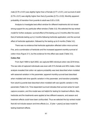 41
male (0.79 ± 0.01) was slightly higher than of female (0.77 ± 0.01), and survival of adult
(0.79 ± 0.01) was slightly higher than that of juveniles (0.73 ± 0.03). Monthly apparent
probability of transition from juvenile to adult was 0.83 ± 0.05.
Analysis to investigate best effect window for different treatments did not reveal
strong support for any particular effect window (Table 3-2). We selected the top ranked
model for further analyses: survival effect of fire lasting up to 2 months after fire event;
that of herbicide lasting up to 2 months following herbicide application; and the survival
effect of herbicide application, followed by fire lasting up to 6 months (Table 3-2).
There was no evidence that herbicide application affected cotton mice survival.
Fire, and a combination of herbicide and fire increased apparent monthly survival of
cotton mice (Figure 3-1), but the evidence for this effect was weak (Table 3-3).
Cotton Rat
From April 1999 to April 2002, we captured 969 individual cotton rats 2218 times.
The sex ratio of captured individuals was even with 51% female and 49% males. Initial
analysis revealed that cotton rat capture probability was best described when modeled
with seasonal variation in this parameter; apparent monthly survival best described
when modeled with time specific variation in this parameter; and transition probability
from adult to juvenile best described when modeled with sex specific variation in this
parameter (Table 3-4). Time dependent survival indicates that survival varies for each
capture occasion, and this model was not helpful for testing for treatment effects. Also,
herbicide and fire treatments were applied at two different seasons, and season and
treatment effects could have been confounded. Thus we selected the top ranked model
that did not include season and time effects (i.e., S (site + years)) as base model for
testing treatment effects.
 