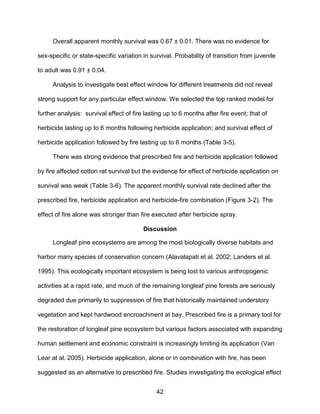 42
Overall apparent monthly survival was 0.67 ± 0.01. There was no evidence for
sex-specific or state-specific variation in survival. Probability of transition from juvenile
to adult was 0.91 ± 0.04.
Analysis to investigate best effect window for different treatments did not reveal
strong support for any particular effect window. We selected the top ranked model for
further analysis: survival effect of fire lasting up to 6 months after fire event; that of
herbicide lasting up to 6 months following herbicide application; and survival effect of
herbicide application followed by fire lasting up to 6 months (Table 3-5).
There was strong evidence that prescribed fire and herbicide application followed
by fire affected cotton rat survival but the evidence for effect of herbicide application on
survival was weak (Table 3-6). The apparent monthly survival rate declined after the
prescribed fire, herbicide application and herbicide-fire combination (Figure 3-2). The
effect of fire alone was stronger than fire executed after herbicide spray.
Discussion
Longleaf pine ecosystems are among the most biologically diverse habitats and
harbor many species of conservation concern (Alavalapati et al. 2002; Landers et al.
1995). This ecologically important ecosystem is being lost to various anthropogenic
activities at a rapid rate, and much of the remaining longleaf pine forests are seriously
degraded due primarily to suppression of fire that historically maintained understory
vegetation and kept hardwood encroachment at bay. Prescribed fire is a primary tool for
the restoration of longleaf pine ecosystem but various factors associated with expanding
human settlement and economic constraint is increasingly limiting its application (Van
Lear at al. 2005). Herbicide application, alone or in combination with fire, has been
suggested as an alternative to prescribed fire. Studies investigating the ecological effect
 