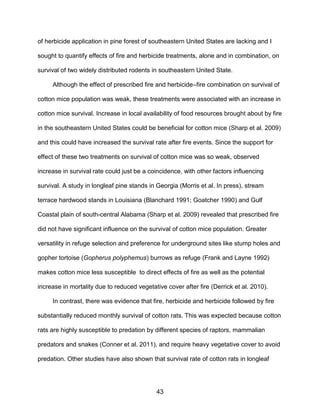 43
of herbicide application in pine forest of southeastern United States are lacking and I
sought to quantify effects of fire and herbicide treatments, alone and in combination, on
survival of two widely distributed rodents in southeastern United State.
Although the effect of prescribed fire and herbicide–fire combination on survival of
cotton mice population was weak, these treatments were associated with an increase in
cotton mice survival. Increase in local availability of food resources brought about by fire
in the southeastern United States could be beneficial for cotton mice (Sharp et al. 2009)
and this could have increased the survival rate after fire events. Since the support for
effect of these two treatments on survival of cotton mice was so weak, observed
increase in survival rate could just be a coincidence, with other factors influencing
survival. A study in longleaf pine stands in Georgia (Morris et al. In press), stream
terrace hardwood stands in Louisiana (Blanchard 1991; Goatcher 1990) and Gulf
Coastal plain of south-central Alabama (Sharp et al. 2009) revealed that prescribed fire
did not have significant influence on the survival of cotton mice population. Greater
versatility in refuge selection and preference for underground sites like stump holes and
gopher tortoise (Gopherus polyphemus) burrows as refuge (Frank and Layne 1992)
makes cotton mice less susceptible to direct effects of fire as well as the potential
increase in mortality due to reduced vegetative cover after fire (Derrick et al. 2010).
In contrast, there was evidence that fire, herbicide and herbicide followed by fire
substantially reduced monthly survival of cotton rats. This was expected because cotton
rats are highly susceptible to predation by different species of raptors, mammalian
predators and snakes (Conner et al. 2011), and require heavy vegetative cover to avoid
predation. Other studies have also shown that survival rate of cotton rats in longleaf
 