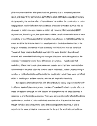 44
pine ecosystem declined after prescribed fire, primarily due to increased predation
(Bock and Bock 1978; Conner et al. 2011; Morris et al. 2011) but we could not find any
study reporting the survival effect of herbicide and herbicide – fire combination in cotton
rat population. Positive effect of increased local availability of food on survival rate as
observed in cotton mice was missing in cotton rat. However, Rehmeier et al (2005)
reported that, in the long run, fire application could be beneficial due to increase in local
availability of food This suggests that for cotton rats, changes in habitat brought by fire
event would be dertimental due to increased predation risk in the short run but in the
long run increased abundance in local availabilty food resources may be beneficial.
Though all three treatments affected survival in the same direction, their strength
differed, with prescribed fire having the strongest effect and herbicide application the
weakest. The reasons behind these differences are unclear. I hypothesize that
underlying differences in ecological processes brought about by these treatments had
varied levels of influence upon the survival rate of cotton rats. A clear understanding of
whether or not the herbicide and herbicide-fire combination would have same beneficial
effect in the long run as been reported with fire will require further study.
Two species of small mammals with different natural history responded differently
to different longleaf pine management practices. Prescribed fire had opposite effects in
these two species although for both species the strength of the fire effect declined in
response to prior herbicide application. There was some evidence for effect of herbicide
application on survival of cotton rat but not on cotton mice. It is possible that even
though herbicide alone may mimic some of the ecological effects of fire, it fails to
reproduce the same ecological processes as the fire and the application of herbicide
 
