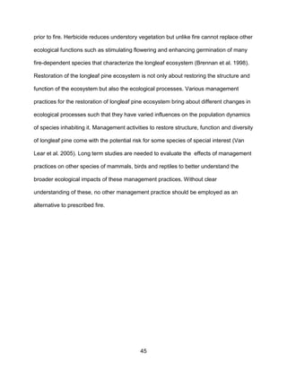 45
prior to fire. Herbicide reduces understory vegetation but unlike fire cannot replace other
ecological functions such as stimulating flowering and enhancing germination of many
fire-dependent species that characterize the longleaf ecosystem (Brennan et al. 1998).
Restoration of the longleaf pine ecosystem is not only about restoring the structure and
function of the ecosystem but also the ecological processes. Various management
practices for the restoration of longleaf pine ecosystem bring about different changes in
ecological processes such that they have varied influences on the population dynamics
of species inhabiting it. Management activities to restore structure, function and diversity
of longleaf pine come with the potential risk for some species of special interest (Van
Lear et al. 2005). Long term studies are needed to evaluate the effects of management
practices on other species of mammals, birds and reptiles to better understand the
broader ecological impacts of these management practices. Without clear
understanding of these, no other management practice should be employed as an
alternative to prescribed fire.
 