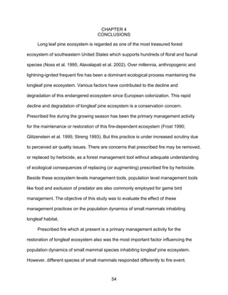 54
CHAPTER 4
CONCLUSIONS
Long leaf pine ecosystem is regarded as one of the most treasured forest
ecosystem of southeastern United States which supports hundreds of floral and faunal
species (Noss et al. 1995; Alavalapati et al. 2002). Over millennia, anthropogenic and
lightning-ignited frequent fire has been a dominant ecological process maintaining the
longleaf pine ecosystem. Various factors have contributed to the decline and
degradation of this endangered ecosystem since European colonization. This rapid
decline and degradation of longleaf pine ecosystem is a conservation concern.
Prescribed fire during the growing season has been the primary management activity
for the maintenance or restoration of this fire-dependent ecosystem (Frost 1990;
Glitzenstein et al. 1995; Streng 1993). But this practice is under increased scrutiny due
to perceived air quality issues. There are concerns that prescribed fire may be removed,
or replaced by herbicide, as a forest management tool without adequate understanding
of ecological consequences of replacing (or augmenting) prescribed fire by herbicide.
Beside these ecosystem levels management tools, population level management tools
like food and exclusion of predator are also commonly employed for game bird
management. The objective of this study was to evaluate the effect of these
management practices on the population dynamics of small mammals inhabiting
longleaf habitat.
Prescribed fire which at present is a primary management activity for the
restoration of longleaf ecosystem also was the most important factor influencing the
population dynamics of small mammal species inhabiting longleaf pine ecosystem.
However, different species of small mammals responded differently to fire event.
 