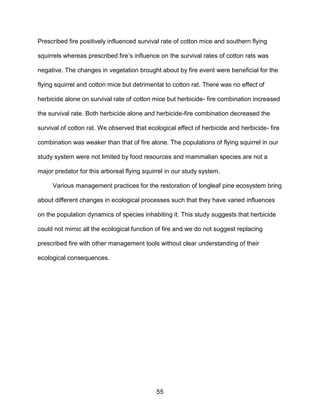 55
Prescribed fire positively influenced survival rate of cotton mice and southern flying
squirrels whereas prescribed fire’s influence on the survival rates of cotton rats was
negative. The changes in vegetation brought about by fire event were beneficial for the
flying squirrel and cotton mice but detrimental to cotton rat. There was no effect of
herbicide alone on survival rate of cotton mice but herbicide- fire combination increased
the survival rate. Both herbicide alone and herbicide-fire combination decreased the
survival of cotton rat. We observed that ecological effect of herbicide and herbicide- fire
combination was weaker than that of fire alone. The populations of flying squirrel in our
study system were not limited by food resources and mammalian species are not a
major predator for this arboreal flying squirrel in our study system.
Various management practices for the restoration of longleaf pine ecosystem bring
about different changes in ecological processes such that they have varied influences
on the population dynamics of species inhabiting it. This study suggests that herbicide
could not mimic all the ecological function of fire and we do not suggest replacing
prescribed fire with other management tools without clear understanding of their
ecological consequences.
 