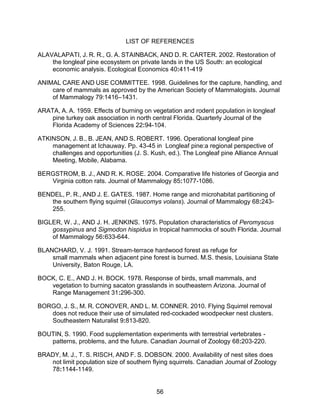 56
LIST OF REFERENCES
ALAVALAPATI, J. R. R., G. A. STAINBACK, AND D. R. CARTER. 2002. Restoration of
the longleaf pine ecosystem on private lands in the US South: an ecological
economic analysis. Ecological Economics 40:411-419
ANIMAL CARE AND USE COMMITTEE. 1998. Guidelines for the capture, handling, and
care of mammals as approved by the American Society of Mammalogists. Journal
of Mammalogy 79:1416–1431.
ARATA, A. A. 1959. Effects of burning on vegetation and rodent population in longleaf
pine turkey oak association in north central Florida. Quarterly Journal of the
Florida Academy of Sciences 22:94-104.
ATKINSON, J. B., B. JEAN, AND S. ROBERT. 1996. Operational longleaf pine
management at Ichauway. Pp. 43-45 in Longleaf pine:a regional perspective of
challenges and opportunities (J. S. Kush, ed.). The Longleaf pine Alliance Annual
Meeting, Mobile, Alabama.
BERGSTROM, B. J., AND R. K. ROSE. 2004. Comparative life histories of Georgia and
Virginia cotton rats. Journal of Mammalogy 85:1077-1086.
BENDEL, P. R., AND J. E. GATES. 1987. Home range and microhabitat partitioning of
the southern flying squirrel (Glaucomys volans). Journal of Mammalogy 68:243-
255.
BIGLER, W. J., AND J. H. JENKINS. 1975. Population characteristics of Peromyscus
gossypinus and Sigmodon hispidus in tropical hammocks of south Florida. Journal
of Mammalogy 56:633-644.
BLANCHARD, V. J. 1991. Stream-terrace hardwood forest as refuge for
small mammals when adjacent pine forest is burned. M.S. thesis, Louisiana State
University, Baton Rouge, LA.
BOCK, C. E., AND J. H. BOCK. 1978. Response of birds, small mammals, and
vegetation to burning sacaton grasslands in southeastern Arizona. Journal of
Range Management 31:296-300.
BORGO, J. S., M. R. CONOVER, AND L. M. CONNER. 2010. Flying Squirrel removal
does not reduce their use of simulated red-cockaded woodpecker nest clusters.
Southeastern Naturalist 9:813-820.
BOUTIN, S. 1990. Food supplementation experiments with terrestrial vertebrates -
patterns, problems, and the future. Canadian Journal of Zoology 68:203-220.
BRADY, M. J., T. S. RISCH, AND F. S. DOBSON. 2000. Availability of nest sites does
not limit population size of southern flying squirrels. Canadian Journal of Zoology
78:1144-1149.
 