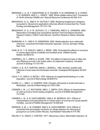 57
BRENNAN, L. A., R. T. ENGSTROM, W. E. PALMER, S. M. HERMANN, G. A. HURST,
L. W. BURGER, AND C. L. HARDY. 1998. Whiter wildlife without fire? Transaction
of North American Wildlife and Natural Resource Conference 63:402–414.
BROCKWAY, D. G., AND K. W. OUTCALT. 2000. Restoring longleaf pine wiregrass
ecosystems: Hexazinone application enhances effects of prescribed fire. Forest
Ecology and Management 137:121-138.
BROCKWAY, D. G., K. W. OUTCALT, D. J. TOMCZAK, AND E. E. JOHNSON. 2005.
Restoration of longleaf pine ecosystems.General Technical Report-Southern
Research Station, USDA Forest Service, Southern Research Station Asheville,
NC.
BURNHAM, K. P., AND D. R. ANDERSON. 2002. Model selection and multimodel
inference: a practical information-theoretic approach. 2nd ed. Springer-Verlag,
New York.
CAIN, M. D., T. B. WIGLEY, AND D. J. REED. 1998. Prescribed fire effects on structure
in uneven-aged stands of loblolly and shortleaf pines. Wildlife Society
Bulletin 26:209-218.
CAMPBELL, M. T., AND N. A. SLADE. 1995. The effect of maternal mass on litter size
and offspring survival in the hispid cotton rat (Sigmodon hispidus). Canadian
Journal of Zoology 73:133-140.
CAREY, A. B., S. P. HORTON, AND B. L. BISWELL. 1992. Northern spotted owls:
Influence of prey base and landscape character. Ecological Monographs 62:223-
250.
COLE, F. R., AND G. O. BATZLI. 1978. Influence of supplemental feeding on a vole
population. Journal of Mammalogy 59:809-819.
CLARK, K. L., AND L. A. DURDEN. 2002. Parasitic arthropods of small mammals in
Mississippi. Journal of Mammalogy 83:1039-1048.
CONNER, L. M., J. C. RUTLEDGE, AND L. L. SMITH. 2010. Effects of mesopredators
on nest survival of shrub-nesting songbirds. Journal of Wildlife Management
74:73-80.
CONNER, L. M., S. B. CASTLEBERRY, AND A. M. DERRICK. 2011. Effects of
mesopredators and prescribed fire on hispid cotton rat survival and cause-specific
mortality. Journal of Wildlife Management 75:938-944.
DERRICK, A. M., L. M. CONNER, AND S. B. CASTLEBERRY. 2010. Effects of
prescribed fire and predator exclusion on refuge selection by Peromyscus
gossypinus Le Conte (Cotton Mouse). Southeastern Naturalist 9:773-780.
DOLAN, P. G., AND D. C. CARTER. 1977. Glaucomys volans. Mammalian Species:1-6.
 