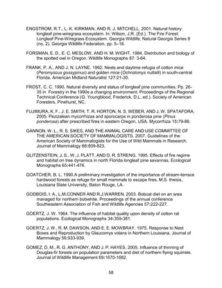 58
ENGSTROM, R.T., L. K. KIRKMAN, AND R. J. MITCHELL. 2001. Natural history:
longleaf pine-wiregrass ecosystem. In: Wilson, J.R. (Ed.). The Fire Forest:
Longleaf Pine-Wiregrass Ecosystem. Georgia Wildlife, Natural Georgia Series 8
(no. 2). Georgia Wildlife Federation, pp. 5–18.
FORSMAN, E. D., E. C. MESLOW, AND H. M. WIGHT. 1984. Distribution and biology of
the spotted owl in Oregon. Wildlife Monographs 87: 3-64.
FRANK, P. A., AND J. N. LAYNE. 1992. Nests and daytime refugia of cotton mice
(Peromyscus gossypinus) and golden mice (Ochrotomys nuttalli) in south-central
Florida. American Midland Naturalist 127:21-30.
FROST, C. C. 1990. Natural diversity and status of longleaf pine communities, Pp. 26-
35 in Forestry in the 1990s a changing environment. Proceedings of the Regional
Technical Conference (G. Youngblood, Frederick, D.L, ed.). Society of American
Foresters, Pinehurst, NC.
FUJIMURA, K. F., J. E. SMITH, T. R. HORTON, N. S. WEBER, AND J. W. SPATAFORA.
2005. Pezizalean mycorrhizas and sporocarps in ponderosa pine (Pinus
ponderosa) after prescribed fires in eastern Oregon, USA. Mycorrhiza 15:79-86.
GANNON, W. L., R. S. SIKES, AND THE ANIMAL CARE AND USE COMMITTEE OF
THE AMERICAN SOCIETY OF MAMMALOGISTS. 2007. Guidelines of the
American Society of Mammalogists for the Use of Wild Mammals in Research.
Journal of Mammalogy 88:809-823.
GLITZENSTEIN, J. S., W. J. PLATT, AND D. R. STRENG. 1995. Effects of fire regime
and habitat on tree dynamics in north Florida longleaf pine savannas. Ecological
Monographs 65:441-476.
GOATCHER, B. L. 1990.A preliminary investigation of the importance of stream-terrace
hardwood forests as refuge for small mammals to escape fires. M.S. theisis,
Louisiana State University, Baton Rouge, LA.
GODBOIS, I. A., L.M.CONNER AND R.J.WARREN. 2003. Bobcat diet on an area
managed for northern bobwhite. Proceedings of the annual conference
Southeastern Association of Fish and Wildlife Agencies 57:222-227.
GOERTZ, J. W. 1964. The influence of habitat quality upon density of cotton rat
populations. Ecological Monographs 34:359-381.
GOERTZ, J. W., R. M. DAWSON, AND E. E. MOWBRAY. 1975. Response to Nest
Boxes and Reproduction by Glaucomys volans in Northern Louisiana. Journal of
Mammalogy 56:933-939.
GOMEZ, D. M., R. G. ANTHONY, AND J. P. HAYES. 2005. Influence of thinning of
Douglas-fir forests on population parameters and diet of northern flying squirrels.
Journal of Wildlife Management 69:1670-1682.
 