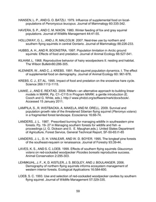 59
HANSEN, L. P., AND G. O. BATZLI. 1979. Influence of supplemental food on local-
populations of Peromyscus leucopus. Journal of Mammalogy 60:335-342.
HAVERA, S. P., AND C. M. NIXON. 1980. Winter feeding of fox and gray squirrel
populations. Journal of Wildlife Management 44:41-55.
HOLLOWAY, G. L., AND J. R. MALCOLM. 2007. Nest-tree use by northern and
southern flying squirrels in central Oontario. Journal of Mammalogy 88:226-233.
HUBBS, A. H., AND R. BOONSTRA. 1997. Population limitation in Arctic ground
squirrels: Effects of food and predation. Journal of Animal Ecology 66:527-541.
KILHAM, L. 1968. Reproductive behavior of hairy woodpeckers II. nesting and habitat.
The Wilson Bulletin80:286-305.
KLENNER, W., AND C. J. KREBS. 1991. Red squirrel population dynamics. I. The effect
of supplemental food on demography. Journal of Animal Ecology 60: 961-978.
KREBS, C. J., ET AL. 1995. Impact of food and predation on the snowshoe hare cycle.
Science 269:1112-1115.
LAAKE, J., AND E. REXTAD. 2009. RMark—an alternative approach to building linear
models in MARK. Pp. C1–C115 in Program MARK: a gentle introduction (E.
Cooch and G. White, eds.). http:// www.phidot.org/software/mark/docs/book/.
Accessed 15 January 2011.
LAMPILA, S., R. WISTBACKA, A. MAKELA, AND M. ORELL. 2009. Survival and
population growth rate of the threatened Siberian flying squirrel (Pteromys volans)
in a fragmented forest landscape. Ecoscience 16:66-74.
LANDERS, J. L. 1987. Prescribed burning for managing wildlife in southeastern pine
forests. Pp. 19- 27 in Managing southern forests for wildlife and fish -a
proceedings (J. G. Dickson and 0. E. Maughan,eds.). United States Department
of Agriculture, Forest Service, General Technical Report, SF-50-65:I1-85
LANDERS, J. L., D. H. VANLEAR, AND W. D. BOYER. 1995. The longleaf pine forests
of the southeast-requiem or renaissance. Journal of Forestry 93:39-44.
LAVES, K. S., AND S. C. LOEB. 1999. Effects of southern flying squirrels Glaucomys
volans on red-cockaded woodpecker Picoides borealis reproductive success.
Animal Conservation 2:295-303.
LEHMKUHL, J. F., K. D. KISTLER, J. S. BEGLEY, AND J. BOULANGER. 2006.
Demography of northern flying squirrels informs ecosystem management of
western interior forests. Ecological Applications 16:584-600.
LOEB, S. C. 1993. Use and selection of red-cockaded woodpecker cavities by southern
flying squirrel. Journal of Wildlife Management 57:329-335.
 