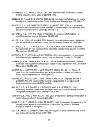 60
MCNAMARA, J. M., AND A. I. HOUSTON. 1987. Starvation and predation as factors
limiting population-size. Ecology 68:1515-1519.
MENGAK, M. T., AND D. C. GUYNN. 2003. Small mammal microhabitat use on young
loblolly pine regeneration areas. Forest Ecology and Management 173:309-317.
MESERVE, P. L., J. R. GUTIERREZ, AND F. M. JAKSIC. 1993. Effects of vertebrate
predation on a caviomorph rodent, the degu (Octodon degus), in a semiarid thorn
scrub community in Chile. Oecologia 94:153-158.
METCALFE, N. B. 1984. The effects of habitat on the vigilance of shorebirds - is
visibility important. Animal Behaviour 32:981-985.
MILLER, K. V., AND J. H. MILLER. 2004. Forestry herbicide influences on biodiversity
and wildlife habitat in southern forests. Wildlife Society Bulletin 32:1049-1060.
MITCHELL, L. R., L. D. CARLILE, AND C. R. CHANDLER. 1999. Effects of southern
flying squirrels on nest success of red-cockaded woodpeckers. Journal of Wildlife
Management 63:538-545.
MITCHELL, P., W. ARTHUR, AND M. FARROW. 1992. An investigation of population
limitation using factorial-experiments. Journal of Animal Ecology 61:591-598.
MORRIS, G., L. M. CONNER, AND M. K. OLI. 2011a. Effects of mammalian predator
exclusion and supplemental feeding on space use by hispid cotton rats. Journal of
Mammalogy 92:583-589.
MORRIS, G., J. HOSTETLER, L. MIKE CONNER, AND M. OLI. 2011b. Effects of
prescribed fire, supplemental feeding, and mammalian predator exclusion on
hispid cotton rat populations. Oecologia:1-12.
MORRIS, G., J. HOSTETLER, L. MIKE CONNER, AND M. OLI. In press. Effects of
predation, fire, and supplemental feeding on populations of two species of
Peromyscus mice. Journal of Mammalogy.
NICHOLS, J. D., J. R. SAUER, K. H. POLLOCK, AND J. B. HESTBECK. 1992.
Estimating transition probabilities for stage-based population projection matrices
using capture-recapture data. Ecology 73:306-312.
NORRDAHL, K., AND E. KORPIMÄKI. 1995. Does predation risk constrain maturation in
cyclic vole populations? Oikos 72:263-272.
NOSS, R. F., E. T. LAROE III, AND J. M. SCOTT. 1995. Endangered ecosystems of the
United States: a preliminary assessment of loss and degradation. National
Biological Report, Washington, D.C.
OLI, M. K., AND F. S. DOBSON. 1999. Population cycles in small mammals: the role of
age at sexual maturity. Oikos 86:557-565.
 