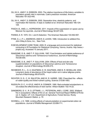 61
OLI, M. K., AND F. S. DOBSON. 2003. The relative importance of life-history variables to
population growth rate in mammals: Cole's prediction revisited. American
Naturalist 161:422-440.
OLI, M. K., AND F. S. DOBSON. 2005. Generation time, elasticity patterns, and
mammalian life histories: A reply to Gaillard et al. American Naturalist 166:124-
128.
PASCH, B., AND J. L. KOPROWSKI. 2011. Impacts of fire suppression on space use by
Mexican fox squirrels. Journal of Mammalogy 92:227-234.
PIANKA, E. R. 1970. On r- and K-Selection. The American Naturalist 104:592-597.
PYNE, S. J., P. L. ANDREWS, AND R. D. LAVEN. 1996. Introduction to wildland fire.
John Wiley & Sons, Inc., New York.
R DEVELOPMENT CORE TEAM. 2009. R: a language and environment for statistical
computing in R Foundation for Statistical Computing, Vienna, Austria. http://www.r-
project.org. Accessed 15 January 2011.
RANSOME, D. B., AND T. P. SULLIVAN. 1997. Food limitation and habitat preference of
Glaucomys sabrinus and Tamiasciurus hudsonicus. Journal of Mammalogy
78:538-549.
RANSOME, D. B., AND T. P. SULLIVAN. 2004. Effects of food and den-site
supplementation on populations of Glaucomys sabrinus and Tamiasciurus
douglasii. Journal of Mammalogy 85:206-215.
REHMEIER, R. L., G. A. KAUFMAN, D. W. KAUFMAN, AND B. R. MCMILLAN. 2005.
Long-term study of abundance of the hispid cotton rat in native tallgrass prairie.
Journal of Mammalogy 86:670-676.
RICHTER, D. D., C. W. RALSTON, AND W. R. HARMS. 1982. Prescribed fire - effects
on water-quality and forest nutrient cycling. Science 215:661-663.
RUDOLPH, D. C., H. KYLE, AND R. N. CONNER. 1990. Red-cockaded woodpeckers vs
rat snakes-the effectiveness of resin barrier. Wilson Bulletin 102:14-22.
SANDBERG, D. V., R. D. OTTMAR, J. L. PETERSON, AND J. CORE. 2002. Wildland
fire in ecosystems: Effects of fire on air. General Technical Report RMRS-GTR-42-
vol. 5. Ogden, UT: U.S. Department of Agriculture, Forest Service, Rocky
Mountain Research Station. p. 79
SCHNELL, J. H. 1968. Limiting effects of natural predation on experimental cotton rat
populations. Journal of Wildlife Management 32:698-711.
 