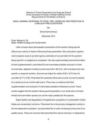 8
Abstract of Thesis Presented to the Graduate School
of the University of Florida in Partial Fulfillment of the
Requirements for the Master of Science
SMALL MAMMAL RESPONSE TO FOOD, FIRE, HERBICIDE AND PREDATION IN
LONGLEAF PINE ECOSYSTEM
By
Binab Karmacharya
December 2011
Chair: Madan K. Oli
Major: Wildlife Ecology and Conservation
Little is known about demographic parameters of the southern flying squirrel
(Glaucomys volans) or factors influencing those parameters. We conducted a capture-
mark-recapture study to provide rigorous estimates of survival rates for the southern
flying squirrel in a longleaf pine ecosystem. We also experimentally examined the effect
of food supplementation, prescribed fire and mammalian predator exclusion on their
survival rates. Apparent monthly survival was 0.84 ± SE 0.01, with no evidence for sex-
specific or seasonal variation. Survival was higher for adults (0.85 ± 0.01) than for
juveniles (0.77 ± 0.05). Prescribed fire positively influenced survival; survival increased
for a period up to six months after burns. There was no evidence that food
supplementation and exclusion of mammalian predators influenced survival. These
results suggest that the southern flying squirrel population in our study site is not food
limited and mammalian species are not the major predator for this species.
Rapid decline and degradation of longleaf pine ecosystems in southeastern United
States are conservation concerns. Prescribed fire is the primary management activity in
this fire-dependent ecosystem, but prescribed fire is under increasing scrutiny due to air
quality issues. There are concerns that prescribed fire may be removed, or replaced by
 