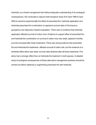 9
herbicide, as a forest management tool without adequate understanding of its ecological
consequences. We conducted a capture-mark-recapture study from April 1999 to April
2002 to examine experimentally the effect of prescribed fire, herbicide application and
herbicide-prescribed fire combination on apparent survival rates of Peromyscus
gossypinus and Sigmodon hispidus population. There was no evidence that herbicide
application affected survival of cotton mice. Evidence to support effect of prescribed fire
and herbicide-fire combination on survival of cotton mice was weak; apparent monthly
survival increased after these treatments. There was strong evidence that prescribed
fire and herbicide-fire treatments affected survival of cotton rats, but the evidence of a
herbicide effect alone was weak; survival rates declined after all three treatments. Fire
alone had a stronger effect than an herbicide-fire treatment in both species. A detailed
study of ecological consequences of these alternative management practices should be
carried out before replacing or augmenting prescribed fire with herbicide.
 