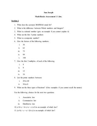 Sun Joseph
Math Basics Assessment 1 ½ hrs.
Section 1
1. What does the acronym BODMAS stand for?
2. What is the difference between Whole numbers and Integers?
3. What is a rational number (give an example if you cannot explain it)
4. What are the first 5 prime numbers
5. What is a composite number?
6. Give the factors of the following numbers:
i. 36
ii. 63
iii. 75
iv. 99
v. 108
7. Give the first 5 multiples of each of the following
i. 8
ii. 9
iii. 13
iv. 16
8. List the prime numbers between:
i. 20 to 40
ii. 50 to 0
9. What are the three types of fractions? (Give examples if you cannot recall the names)
Use the following choices for the next two questions:
i. Associative law
ii. Commutative law
iii. Distributive law
10. a+b+c = b+c+a = c+a+b is an example of which law?
11. (a+b) + c = a + (b+c) is an example of which law?
 