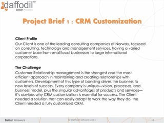© Daffodil Sofware 2013 11
Project Brief 1 : CRM Customization
Client Profile
Our Client is one of the leading consulting companies of Norway, focused
on consulting, technology and management services, having a varied
customer base from small local businesses to large international
corporations.
The Challenge
Customer Relationship management is the strongest and the most
efficient approach in maintaining and creating relationships with
customers. Development of this type of bonding drives the business to
new levels of success. Every company is unique—vision, processes, and
business model, plus the singular advantages of products and services—
it’s obvious why CRM customization is essential for success. The Client
needed a solution that can easily adapt to work the way they do, the
Client needed a fully customized CRM.
 