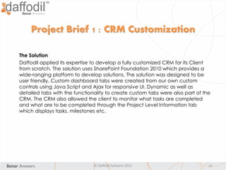 © Daffodil Sofware 2013 12
Project Brief 1 : CRM Customization
The Solution
Daffodil applied its expertise to develop a fully customized CRM for its Client
from scratch. The solution uses SharePoint Foundation 2010 which provides a
wide-ranging platform to develop solutions. The solution was designed to be
user friendly. Custom dashboard tabs were created from our own custom
controls using Java Script and Ajax for responsive UI. Dynamic as well as
detailed tabs with the functionality to create custom tabs were also part of the
CRM. The CRM also allowed the client to monitor what tasks are completed
and what are to be completed through the Project Level Information tab
which displays tasks, milestones etc.
 
