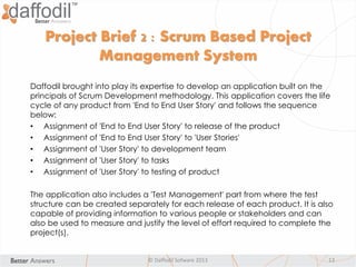 © Daffodil Sofware 2013 13
Daffodil brought into play its expertise to develop an application built on the
principals of Scrum Development methodology. This application covers the life
cycle of any product from 'End to End User Story' and follows the sequence
below:
• Assignment of 'End to End User Story' to release of the product
• Assignment of 'End to End User Story' to 'User Stories'
• Assignment of 'User Story' to development team
• Assignment of 'User Story' to tasks
• Assignment of 'User Story' to testing of product
The application also includes a 'Test Management' part from where the test
structure can be created separately for each release of each product. It is also
capable of providing information to various people or stakeholders and can
also be used to measure and justify the level of effort required to complete the
project(s).
Project Brief 2 : Scrum Based Project
Management System
 