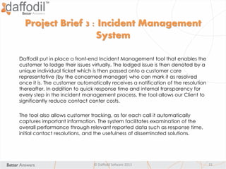 © Daffodil Sofware 2013 15
Daffodil put in place a front-end Incident Management tool that enables the
customer to lodge their issues virtually. The lodged issue is then denoted by a
unique individual ticket which is then passed onto a customer care
representative (by the concerned manager) who can mark it as resolved
once it is. The customer automatically receives a notification of the resolution
thereafter. In addition to quick response time and internal transparency for
every step in the incident management process, the tool allows our Client to
significantly reduce contact center costs.
The tool also allows customer tracking, as for each call it automatically
captures important information. The system facilitates examination of the
overall performance through relevant reported data such as response time,
initial contact resolutions, and the usefulness of disseminated solutions.
Project Brief 3 : Incident Management
System
 