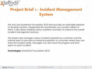 © Daffodil Sofware 2013 16
The tool uses SharePoint Foundation 2010 that provides an extensible platform
to develop solutions. Designated lists and libraries can contain millions of
items. It also allows building various workflow scenarios' to improve the overall
Incident management process.
The System also manages various incidents reported by customers and the
internal team to provide an interactive platform to customers where they can
track the incident easily. Managers can also track the progress and time
spent on each incident.
Technologies: SharePoint Foundation 2010
Project Brief 3 : Incident Management
System
 