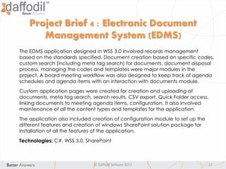 © Daffodil Sofware 2013 17
The EDMS application designed in WSS 3.0 involved records management
based on the standards specified. Document creation based on specific codes,
custom search (including meta tag search) for documents, document disposal
process, managing the codes and templates were major modules in the
project. A board meeting workflow was also designed to keep track of agenda
schedules and agenda items with an interaction with documents module.
Custom application pages were created for creation and uploading of
documents, meta tag search, search results, CSV export, Quick Folder access,
linking documents to meeting agenda items, configuration. It also involved
maintenance of all the content types and templates for the application.
The application also included creation of configuration module to set up the
different features and creation of windows SharePoint solution package for
installation of all the features of the application.
Technologies: C#, WSS 3.0, SharePoint
Project Brief 4 : Electronic Document
Management System (EDMS)
 