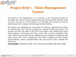 © Daffodil Sofware 2013 18
The goal of this application is to provide a less intrusive process to
manage the various Vendor related tasks by the Customer Security staff.
As such, the focus of this solution is to minimize the amount of touch-
points required to assign and manage Vendor tasking.
The system was designed to automate this process, allowing the system
to create tasks that can be assigned to vendors inside the system. The
vendor will then be able to log into the system and update and track
their progress in resolving the issue. Once the vendor completes their
work, the Customer staff will be notified and be required to approve the
work. Once the work is approved, the task is closed and the system
automatically closes corresponding Ops Log record that created the
initial task.
Technologies: SharePoint 2007, .Net, Visual Studio 2005, SQL Server 2005
Project Brief 5 : Claim Management
System
 