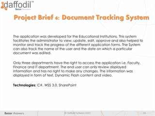 © Daffodil Sofware 2013 19
The application was developed for the Educational Institutions. This system
facilitates the administrator to view, update, edit, approve and also helped to
monitor and track the progress of the different application forms. The System
can also track the name of the user and the date on which a particular
document was edited.
Only three departments have the right to access the application i.e. Faculty,
Finance and IT department. The end user can only review displayed
information and has no right to make any changes. The information was
displayed in form of text, Dynamic Flash content and video.
Technologies: C#, WSS 3.0, SharePoint
Project Brief 6: Document Tracking System
 